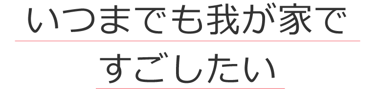 いつまでも我が家ですごしたい