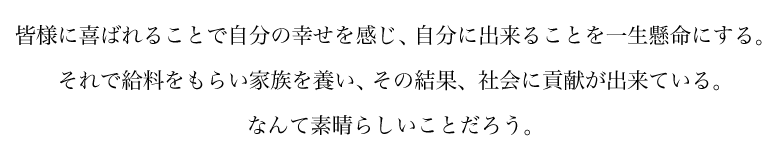 皆様に喜ばれることで自分の幸せを感じ、自分に出来ることを一生懸命にする。それで給料をもらい家族を養い、その結果、社会に貢献が出来ている。なんて素晴らしいことだろう。